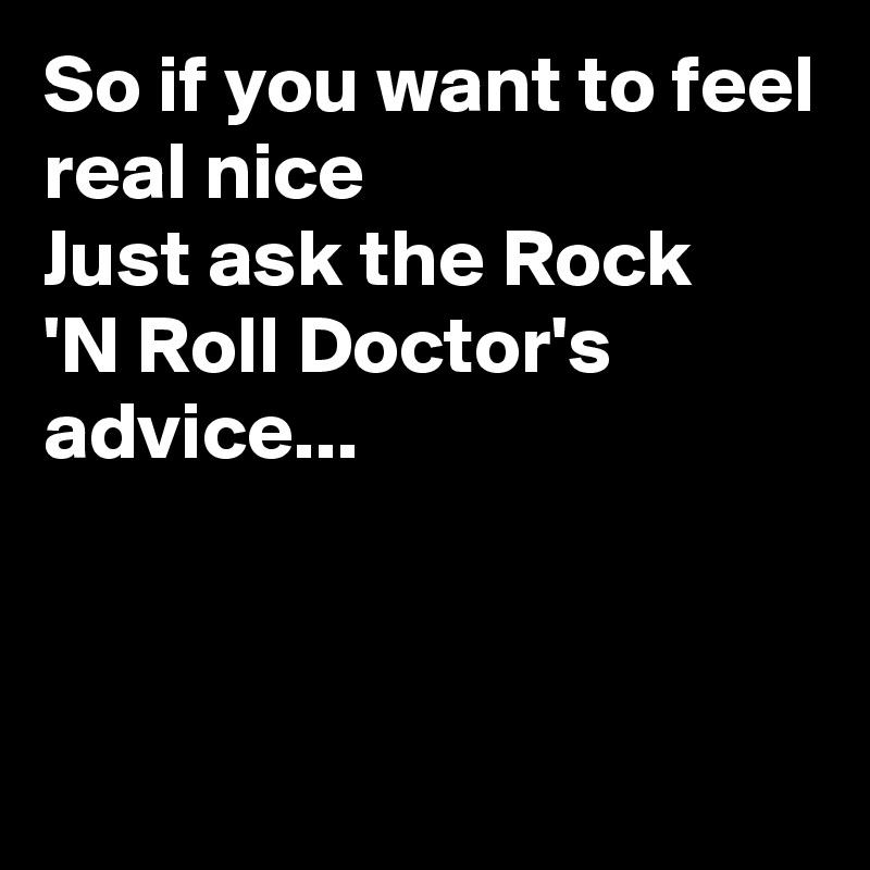 So if you want to feel real nice
Just ask the Rock
'N Roll Doctor's  advice...



