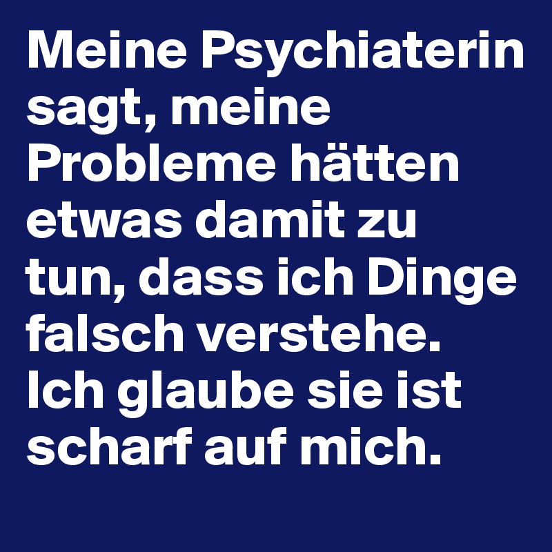 Meine Psychiaterin sagt, meine Probleme hätten etwas damit zu tun, dass ich Dinge falsch verstehe. Ich glaube sie ist scharf auf mich.