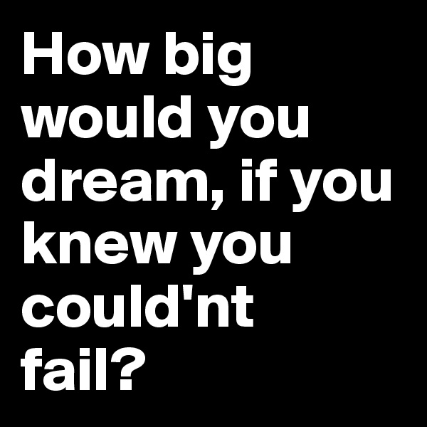 How big would you dream, if you knew you could'nt
fail?