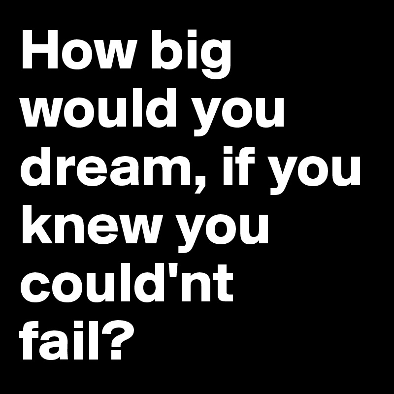 How big would you dream, if you knew you could'nt
fail?