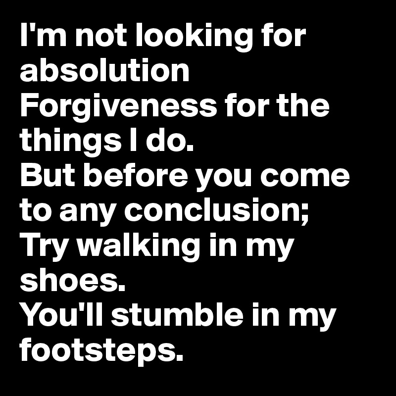 I'm not looking for absolution
Forgiveness for the things I do. 
But before you come to any conclusion;
Try walking in my shoes. 
You'll stumble in my footsteps. 