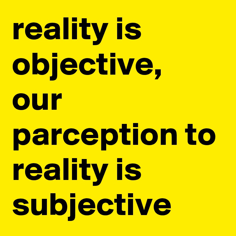 reality is objective, our parception to reality is subjective