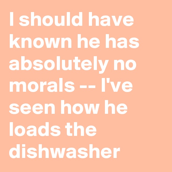 I should have known he has absolutely no morals -- I've seen how he loads the dishwasher