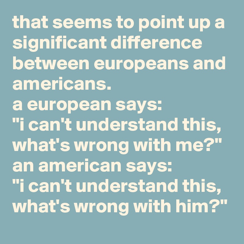 that seems to point up a significant difference between europeans and americans. 
a european says: 
"i can't understand this, what's wrong with me?" 
an american says:
"i can't understand this, what's wrong with him?"