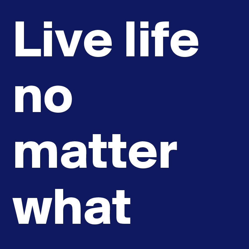 Live life no matter what