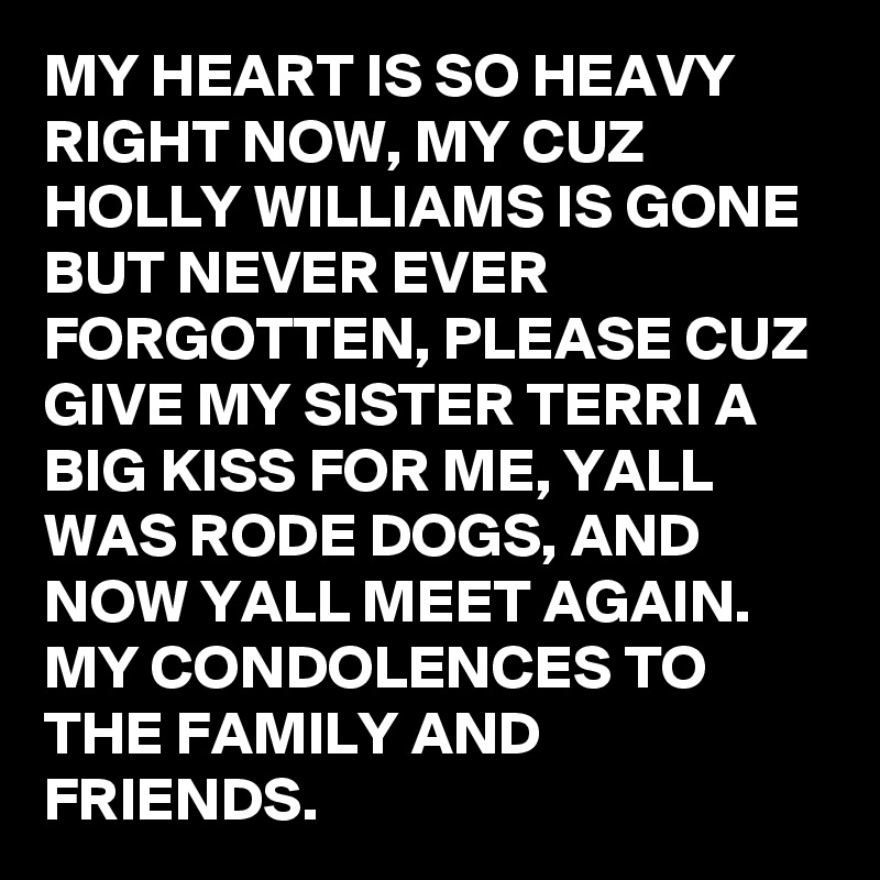 MY HEART IS SO HEAVY RIGHT NOW, MY CUZ HOLLY WILLIAMS IS GONE BUT NEVER EVER FORGOTTEN, PLEASE CUZ GIVE MY SISTER TERRI A BIG KISS FOR ME, YALL WAS RODE DOGS, AND NOW YALL MEET AGAIN. MY CONDOLENCES TO THE FAMILY AND FRIENDS.