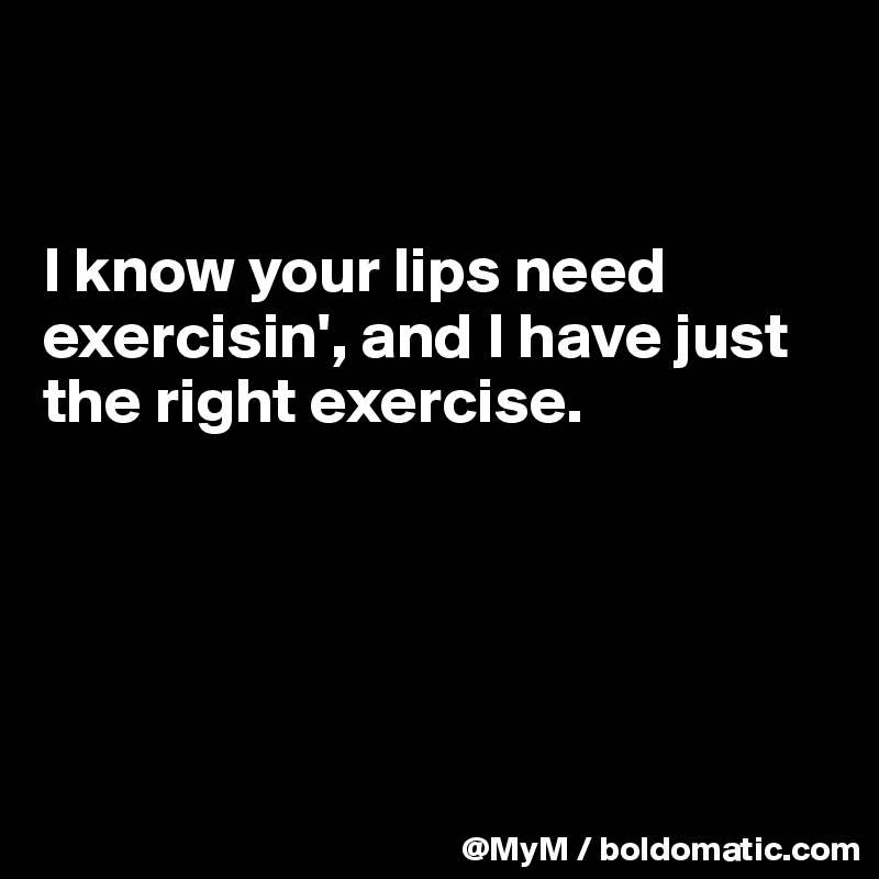 


I know your lips need exercisin', and I have just the right exercise.





