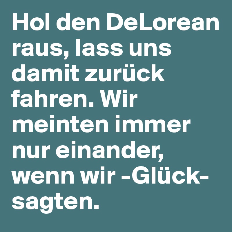 Hol den DeLorean raus, lass uns damit zurück fahren. Wir meinten immer nur einander, wenn wir -Glück- sagten.  