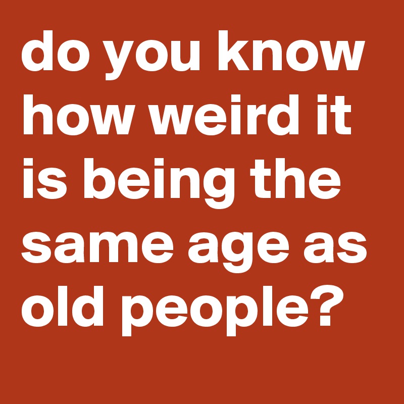 do you know how weird it is being the same age as old people?