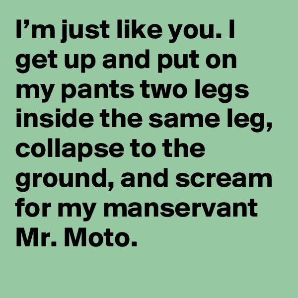 I’m just like you. I get up and put on my pants two legs inside the same leg, collapse to the ground, and scream for my manservant Mr. Moto.