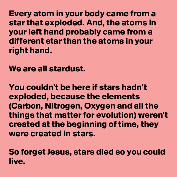 Every atom in your body came from a star that exploded. And, the atoms in your left hand probably came from a different star than the atoms in your right hand.

We are all stardust.

You couldn't be here if stars hadn't exploded, because the elements (Carbon, Nitrogen, Oxygen and all the things that matter for evolution) weren't created at the beginning of time, they were created in stars.

So forget Jesus, stars died so you could live.