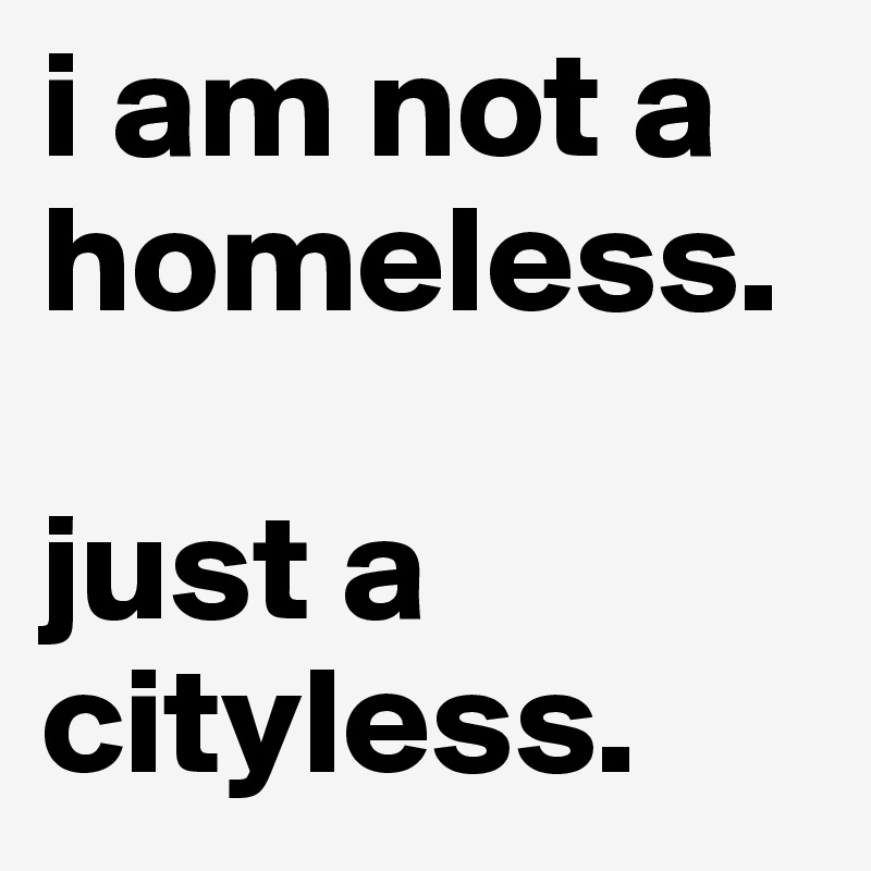 i am not a homeless. 

just a cityless. 