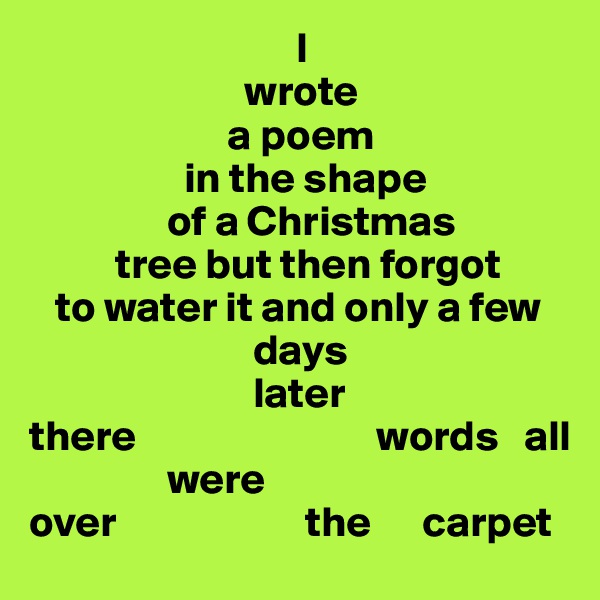                                I
                         wrote
                       a poem 
                  in the shape
                of a Christmas 
          tree but then forgot
   to water it and only a few
                          days
                          later
there                            words   all
                were     
over                      the      carpet 
