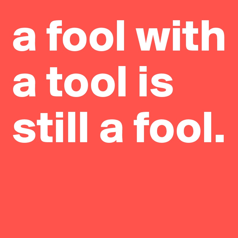 a fool with a tool is still a fool.
