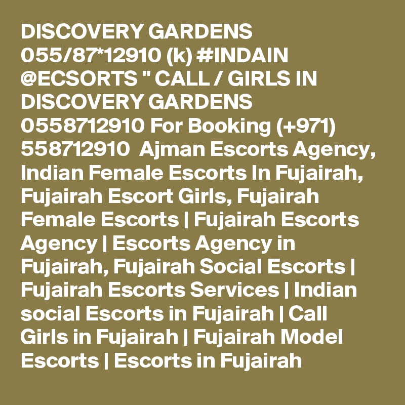 DISCOVERY GARDENS 055/87*12910 (k) #INDAIN @ECSORTS " CALL / GIRLS IN DISCOVERY GARDENS 0558712910 For Booking (+971) 558712910  Ajman Escorts Agency, Indian Female Escorts In Fujairah, Fujairah Escort Girls, Fujairah Female Escorts | Fujairah Escorts Agency | Escorts Agency in Fujairah, Fujairah Social Escorts | Fujairah Escorts Services | Indian social Escorts in Fujairah | Call Girls in Fujairah | Fujairah Model Escorts | Escorts in Fujairah