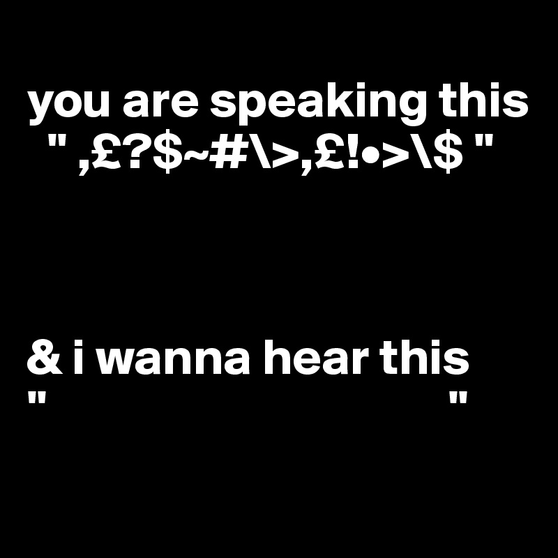
you are speaking this
  " ,£?$~#\>,£!•>\$ "
 
 

& i wanna hear this
"                                       "
