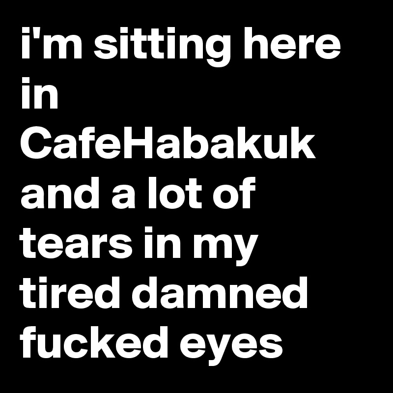 i'm sitting here in CafeHabakuk and a lot of tears in my tired damned fucked eyes