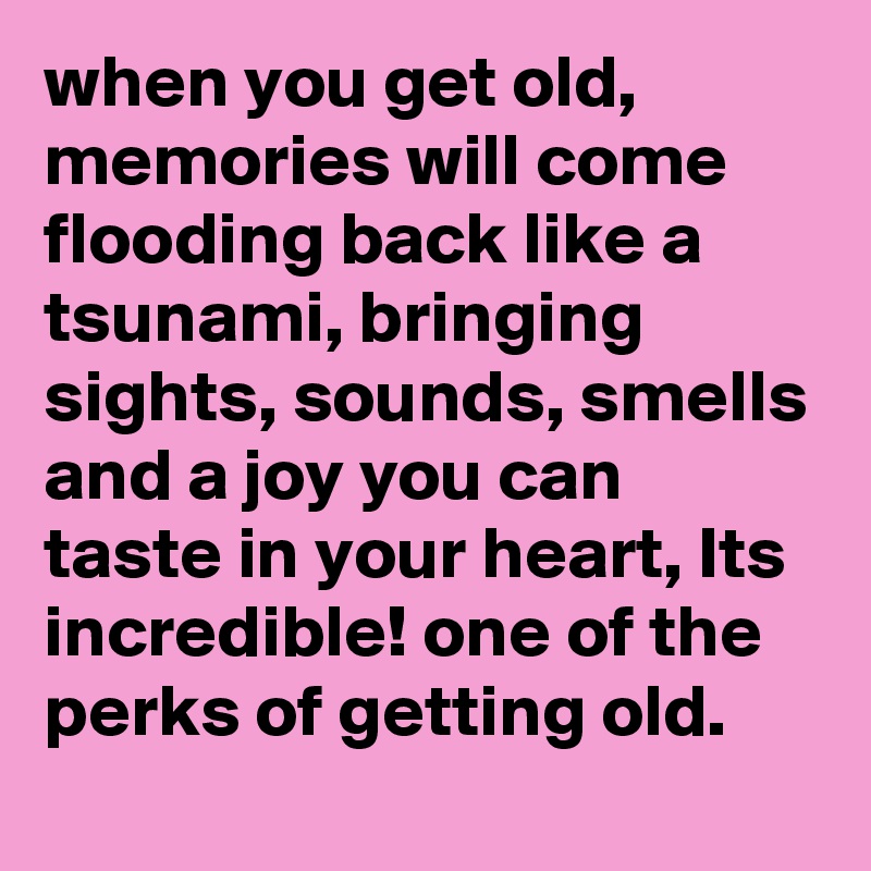 when you get old, memories will come flooding back like a tsunami, bringing sights, sounds, smells and a joy you can taste in your heart, Its incredible! one of the perks of getting old.