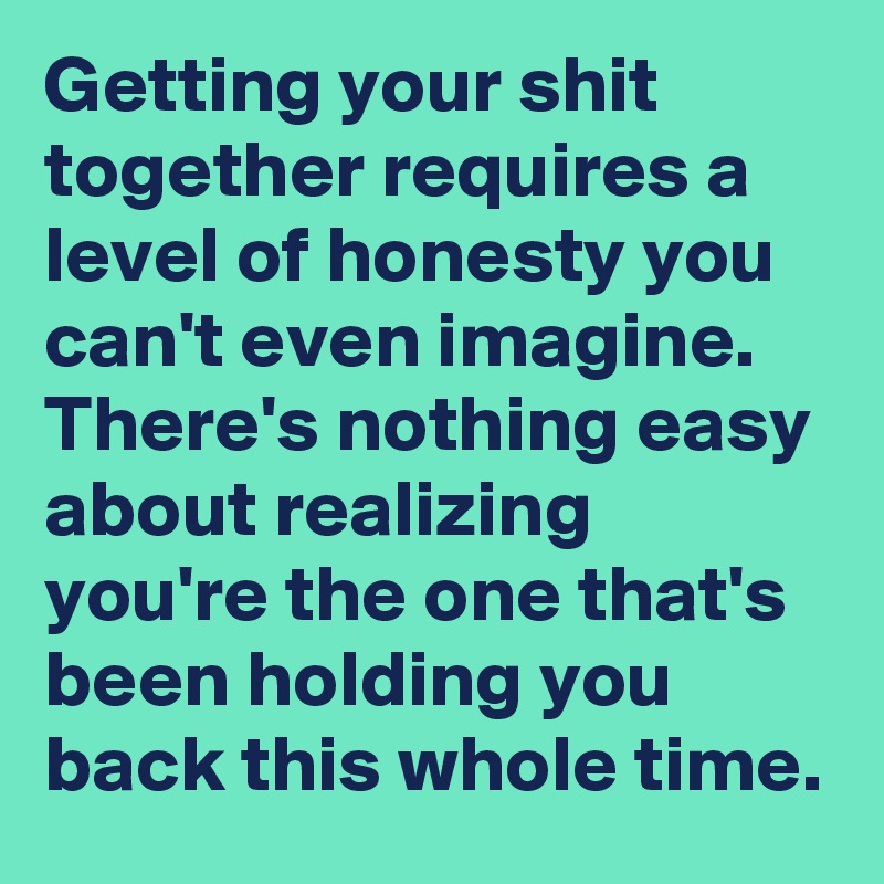 Getting your shit together requires a level of honesty you can't even imagine.
There's nothing easy about realizing you're the one that's been holding you back this whole time.