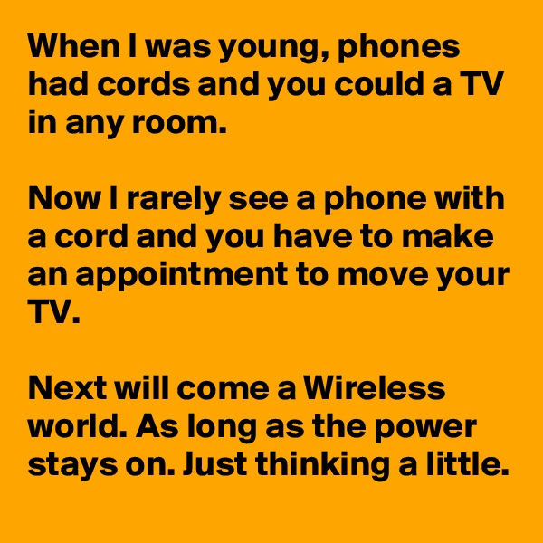 When I was young, phones had cords and you could a TV in any room.

Now I rarely see a phone with a cord and you have to make an appointment to move your TV.

Next will come a Wireless world. As long as the power stays on. Just thinking a little.