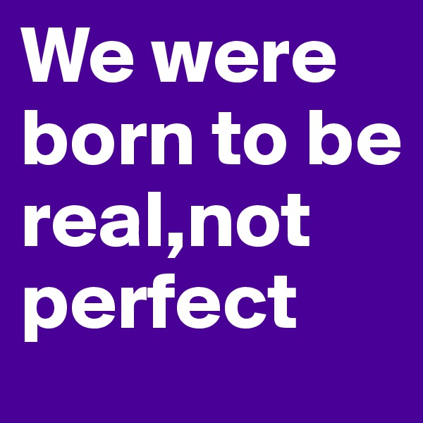We were born to be real,not perfect