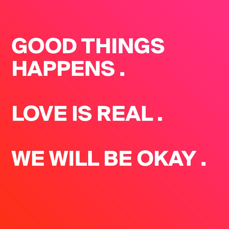 
GOOD THINGS         HAPPENS . 

LOVE IS REAL .

WE WILL BE OKAY .

