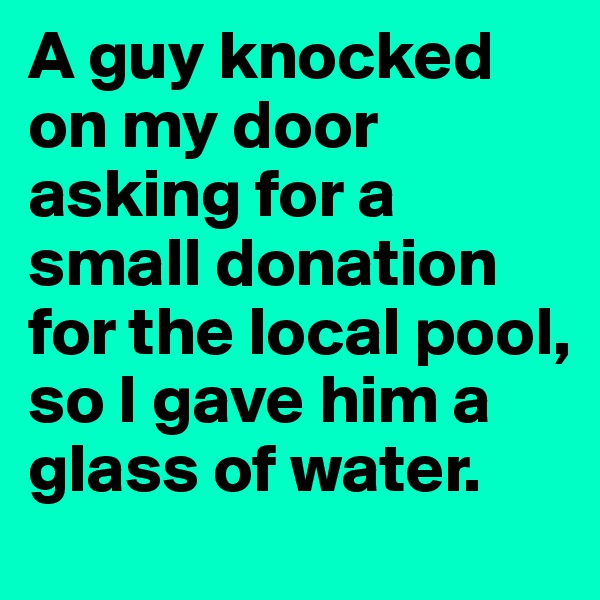 A guy knocked on my door asking for a small donation for the local pool, so I gave him a glass of water.