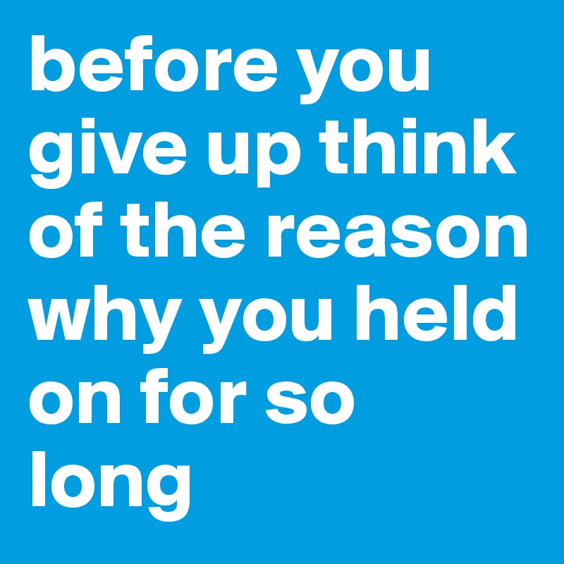 before you give up think of the reason why you held on for so long