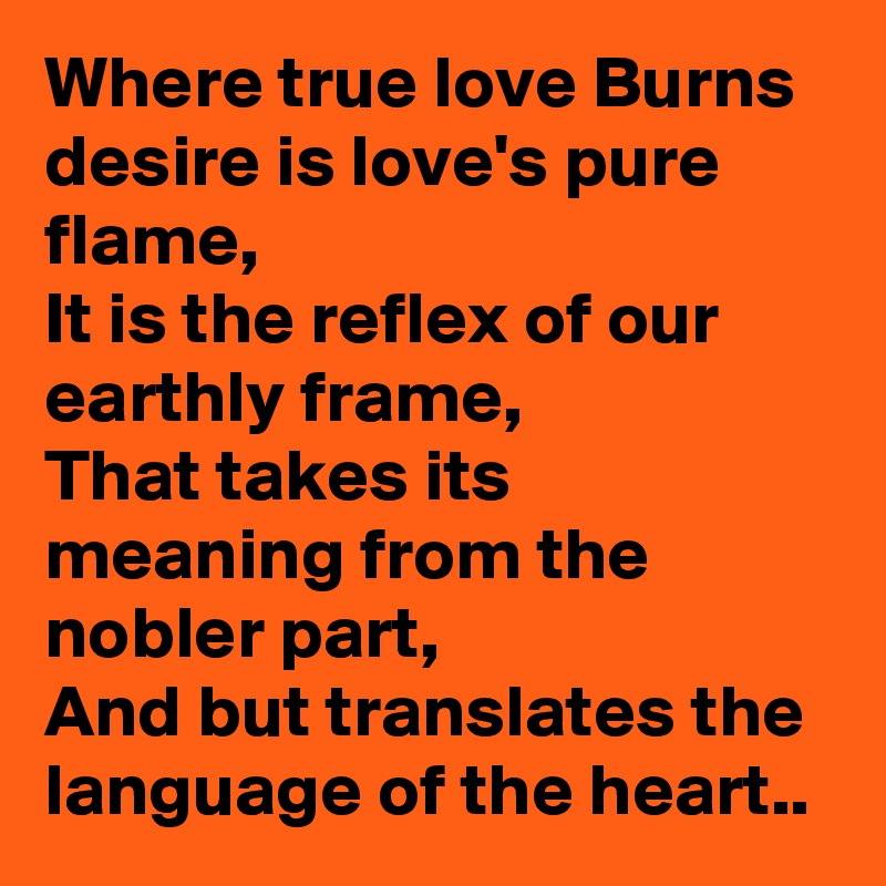 Where true love Burns desire is love's pure flame,
It is the reflex of our earthly frame,
That takes its meaning from the nobler part,
And but translates the language of the heart..