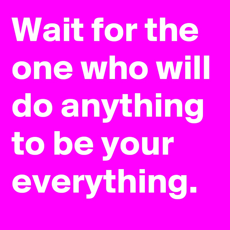 Wait for the one who will do anything to be your everything.