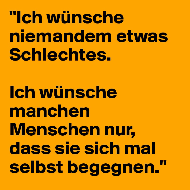 "Ich wünsche niemandem etwas Schlechtes.

Ich wünsche manchen Menschen nur, dass sie sich mal selbst begegnen."