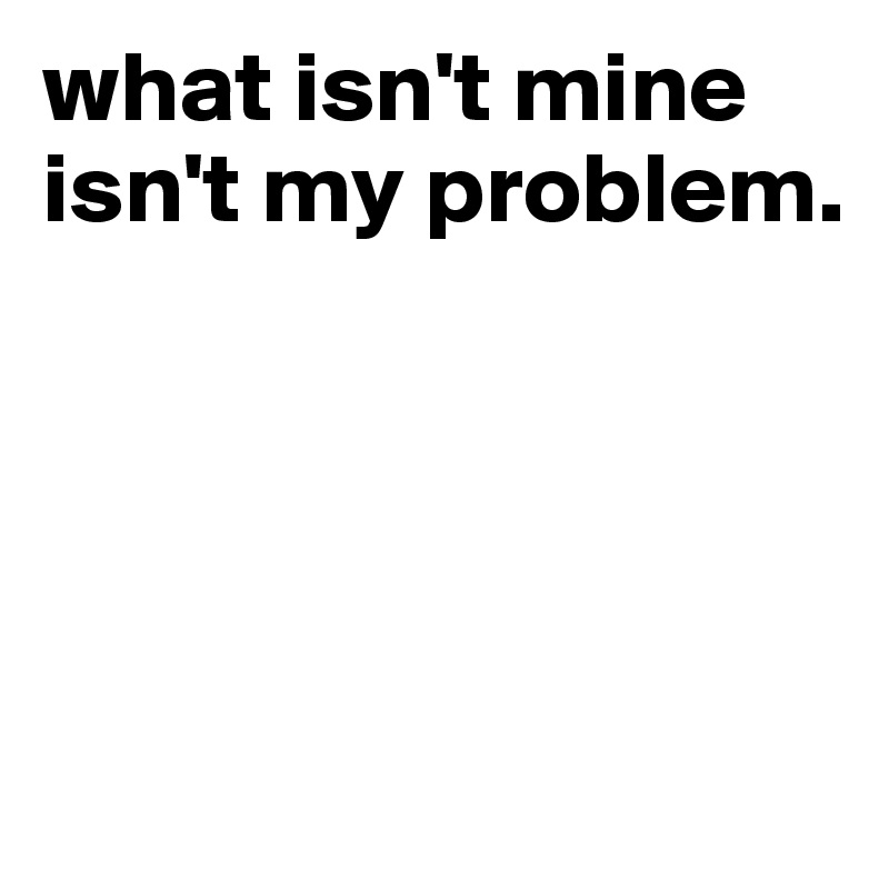 what isn't mine isn't my problem.




