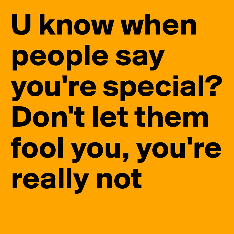 U know when people say you're special?
Don't let them fool you, you're really not