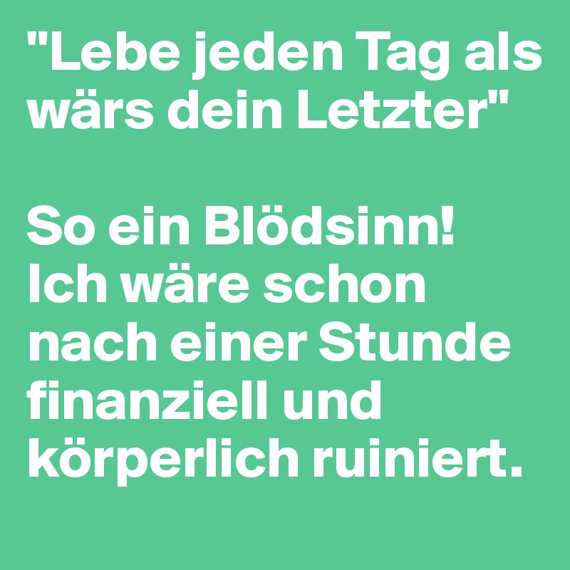"Lebe jeden Tag als wärs dein Letzter"

So ein Blödsinn! Ich wäre schon nach einer Stunde finanziell und körperlich ruiniert.