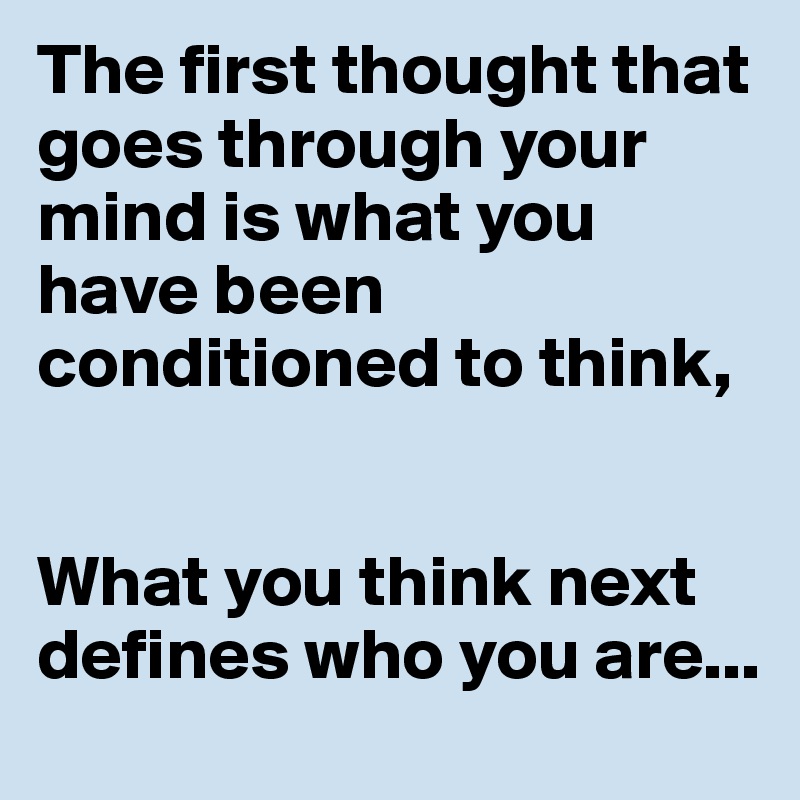 The first thought that goes through your mind is what you have been conditioned to think,


What you think next defines who you are...