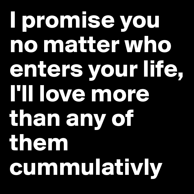 I promise you no matter who enters your life, I'll love more than any of them cummulativly