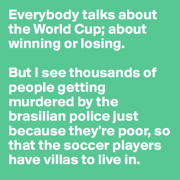 Everybody talks about the World Cup; about winning or losing.

But I see thousands of people getting murdered by the brasilian police just because they're poor, so that the soccer players have villas to live in.