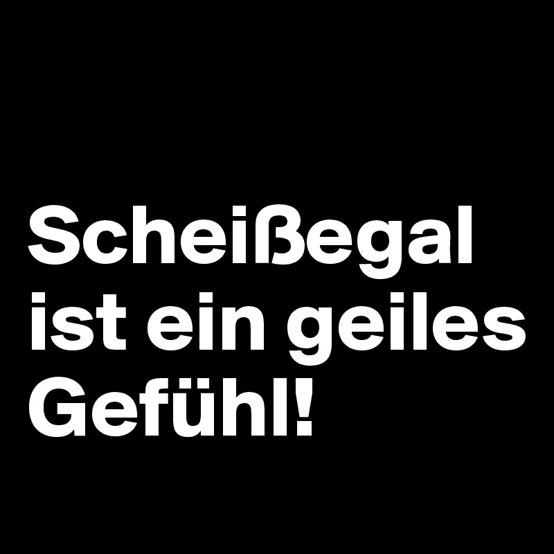 

Scheißegal ist ein geiles Gefühl!