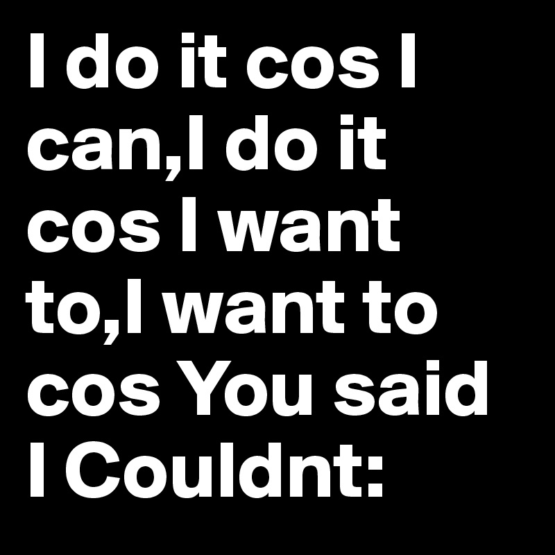 I do it cos I can,I do it cos I want to,I want to cos You said I Couldnt: