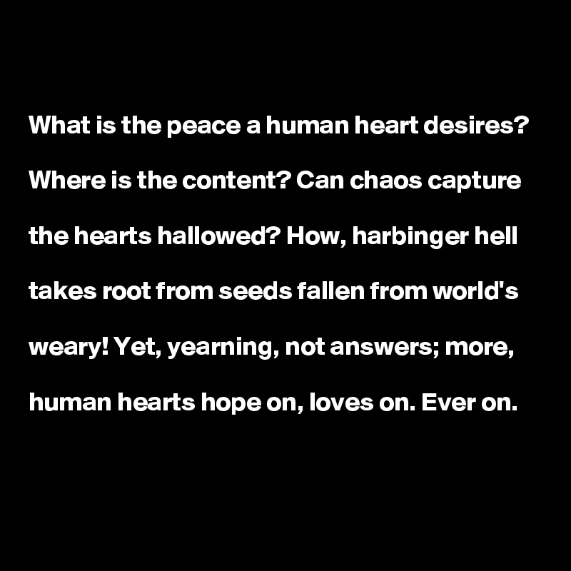 


What is the peace a human heart desires?

Where is the content? Can chaos capture

the hearts hallowed? How, harbinger hell

takes root from seeds fallen from world's

weary! Yet, yearning, not answers; more,

human hearts hope on, loves on. Ever on.    

