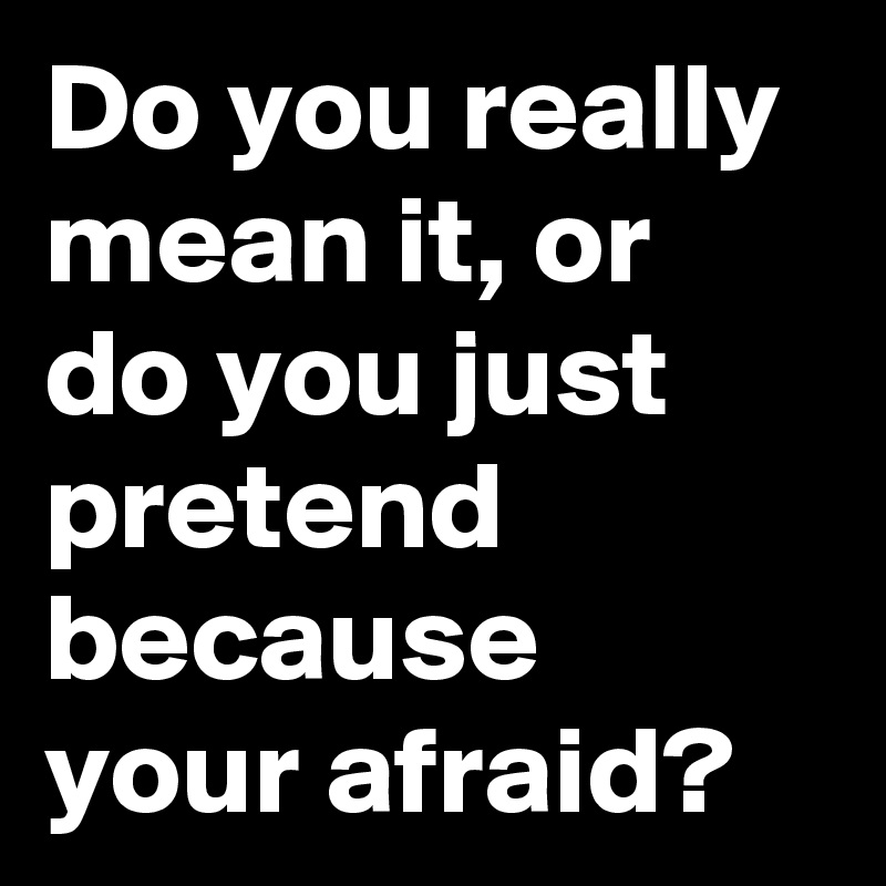 Do you really mean it, or do you just pretend because your afraid?