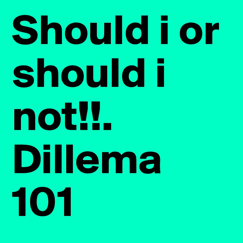 Should i or should i not!!. Dillema 101