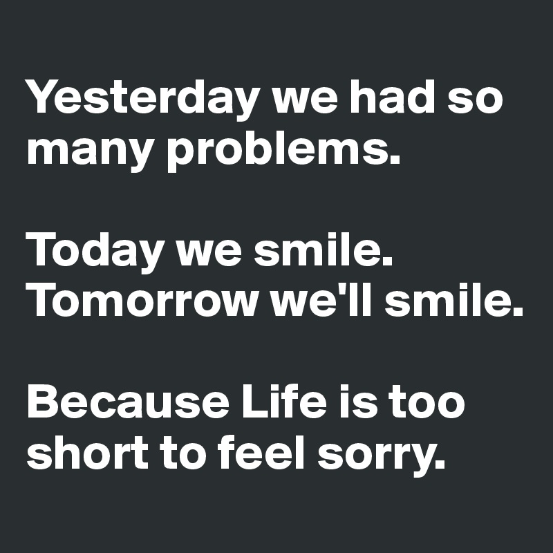 
Yesterday we had so many problems.

Today we smile.
Tomorrow we'll smile.

Because Life is too short to feel sorry.