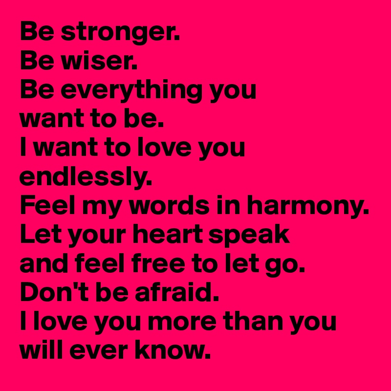Be stronger.
Be wiser.
Be everything you 
want to be.
I want to love you endlessly.
Feel my words in harmony.
Let your heart speak 
and feel free to let go.
Don't be afraid.
I love you more than you will ever know.