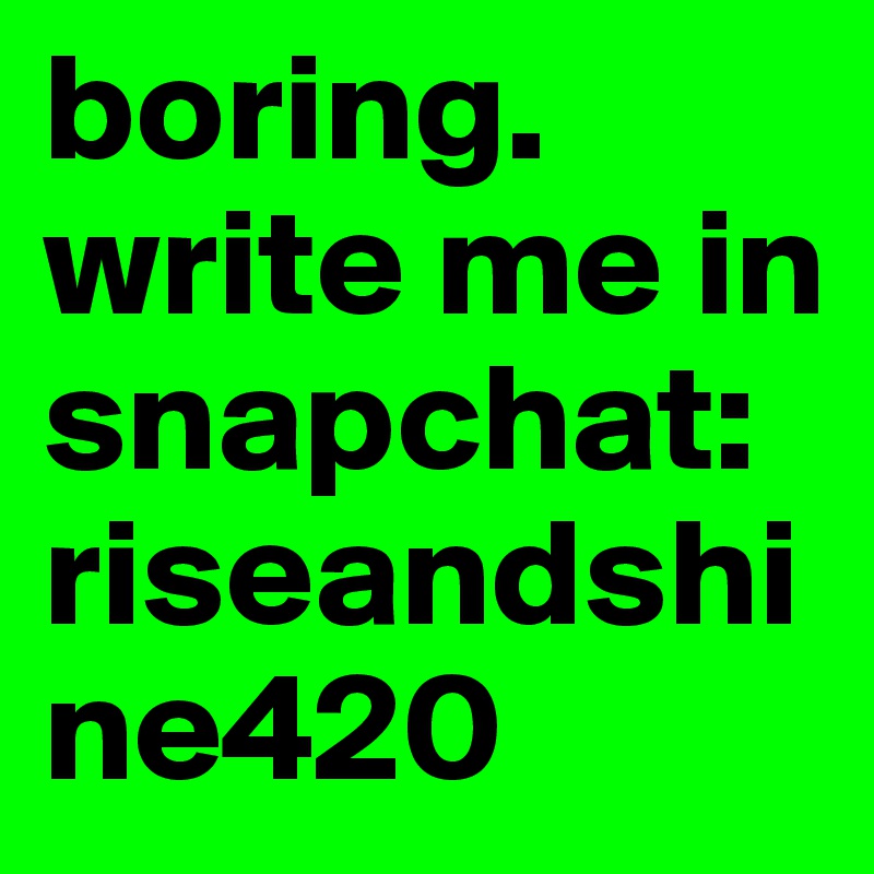 boring.
write me in snapchat: 
riseandshine420