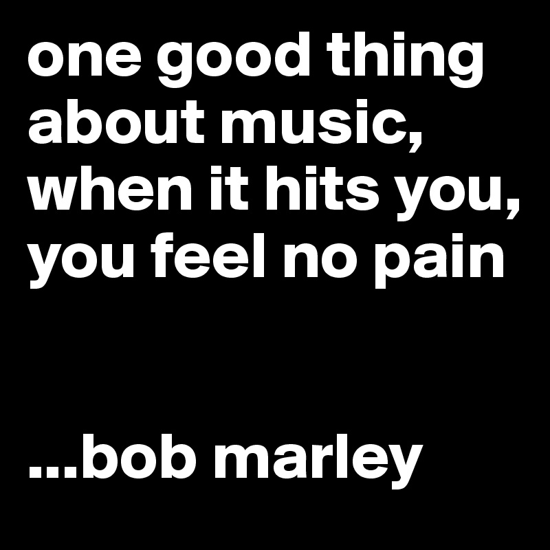 one good thing about music, when it hits you, 
you feel no pain


...bob marley