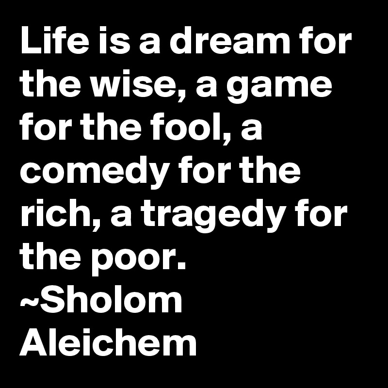 Life is a dream for the wise, a game for the fool, a comedy for the rich, a tragedy for the poor.
~Sholom Aleichem