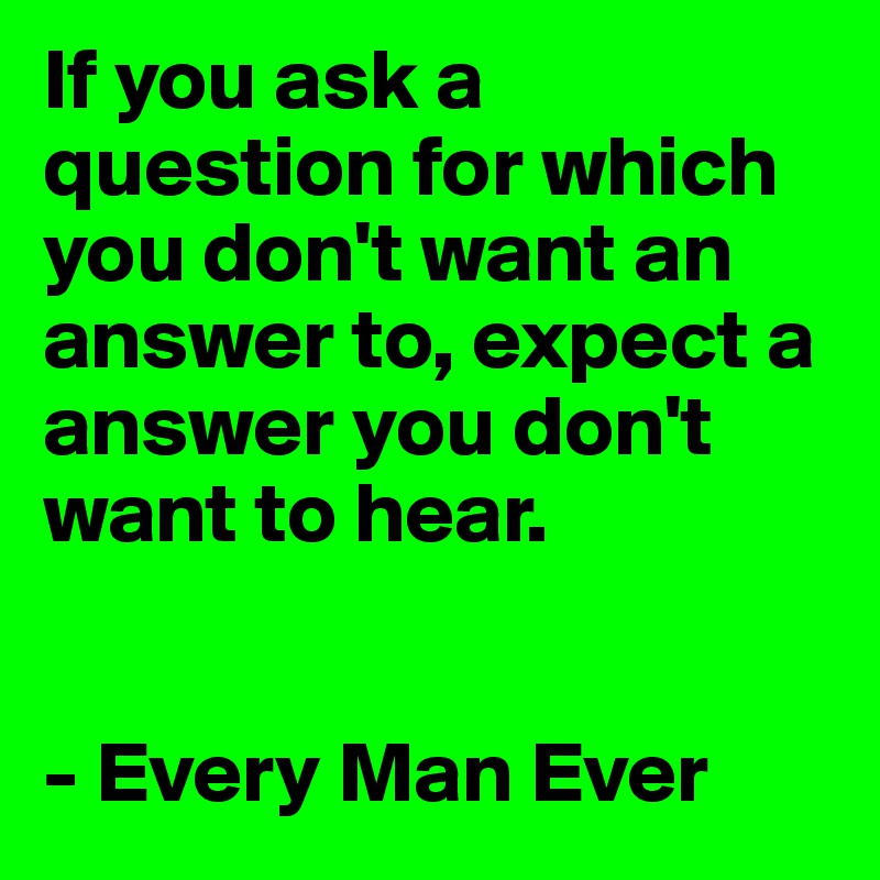 If you ask a question for which you don't want an answer to, expect a answer you don't want to hear.


- Every Man Ever 