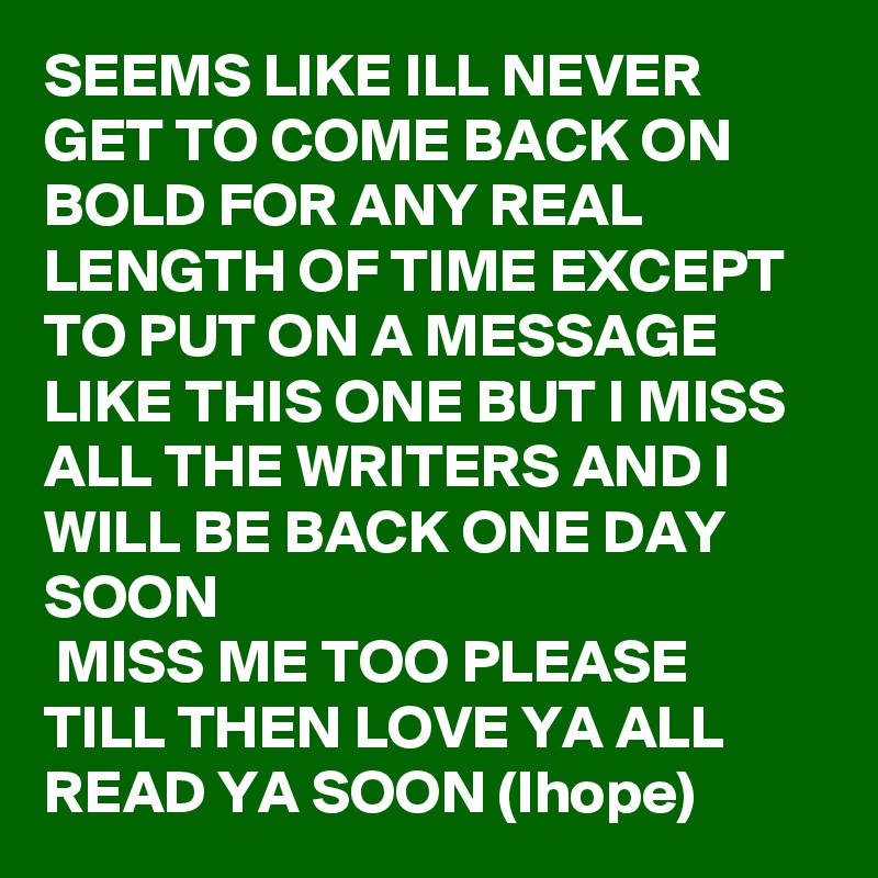 SEEMS LIKE ILL NEVER GET TO COME BACK ON BOLD FOR ANY REAL LENGTH OF TIME EXCEPT TO PUT ON A MESSAGE LIKE THIS ONE BUT I MISS ALL THE WRITERS AND I WILL BE BACK ONE DAY SOON 
 MISS ME TOO PLEASE 
TILL THEN LOVE YA ALL READ YA SOON (Ihope) 