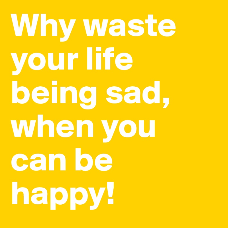 Why waste your life being sad, when you can be happy!